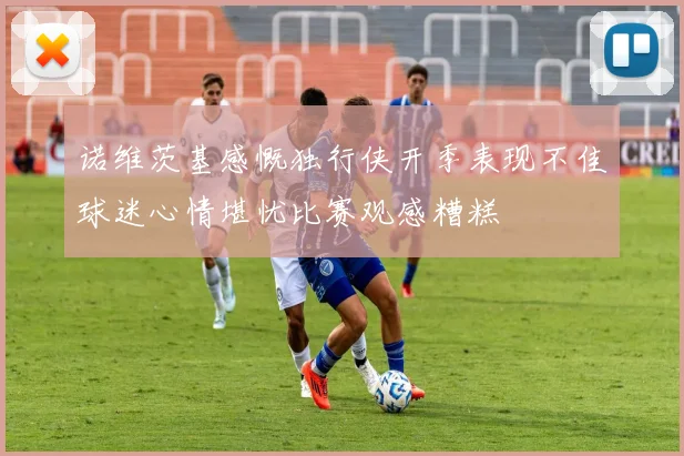 诺维茨基感慨独行侠开季表现不佳球迷心情堪忧比赛观感糟糕