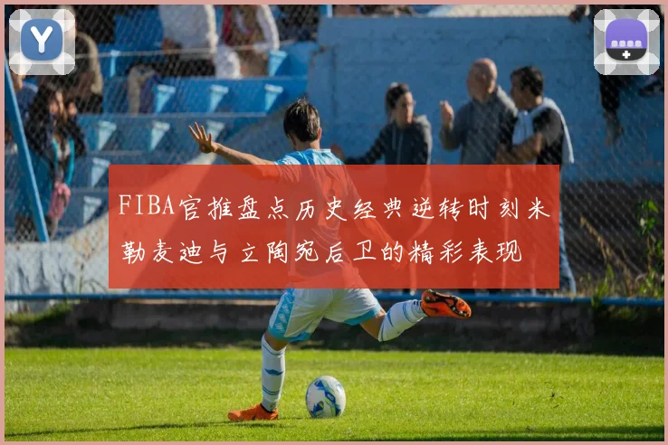 FIBA官推盘点历史经典逆转时刻米勒麦迪与立陶宛后卫的精彩表现
