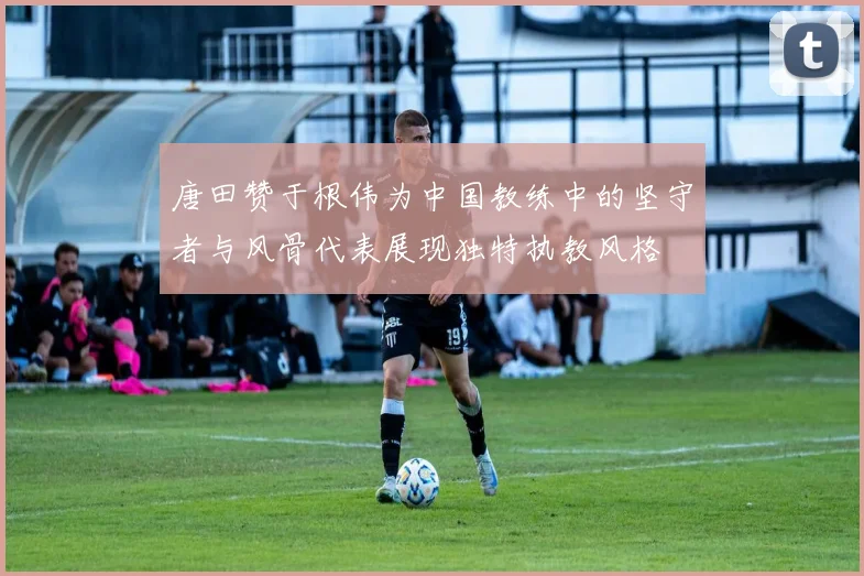 唐田赞于根伟为中国教练中的坚守者与风骨代表展现独特执教风格