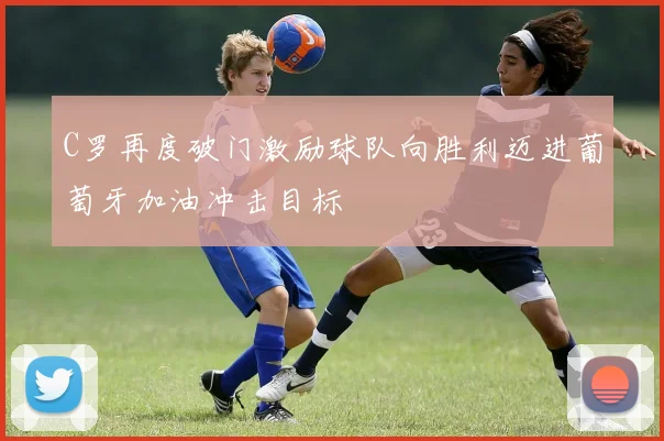 C罗再度破门激励球队向胜利迈进葡萄牙加油冲击目标