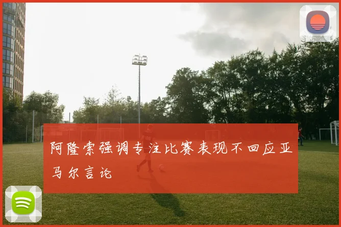 阿隆索强调专注比赛表现不回应亚马尔言论
