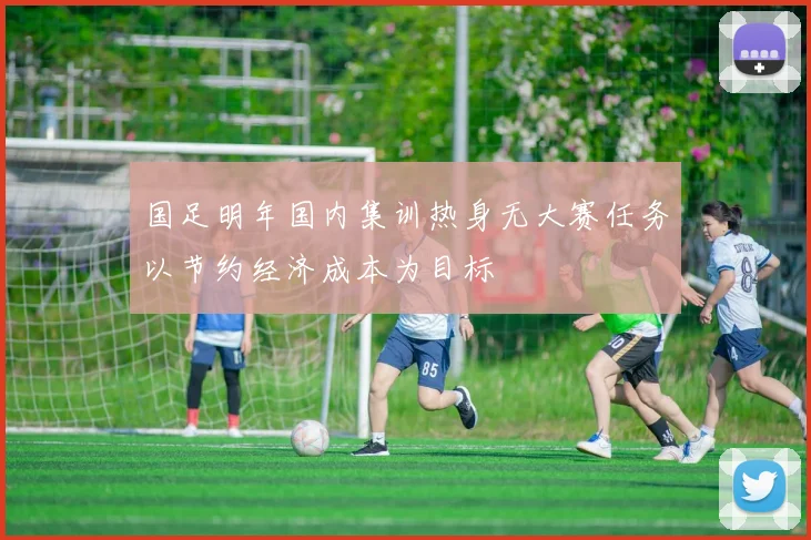 国足明年国内集训热身无大赛任务以节约经济成本为目标