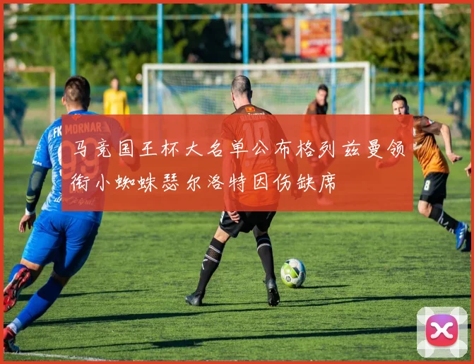 马竞国王杯大名单公布格列兹曼领衔小蜘蛛瑟尔洛特因伤缺席