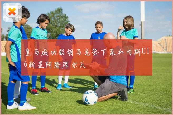 皇马成功截胡马竞签下莱加内斯U16新星阿隆席尔瓦