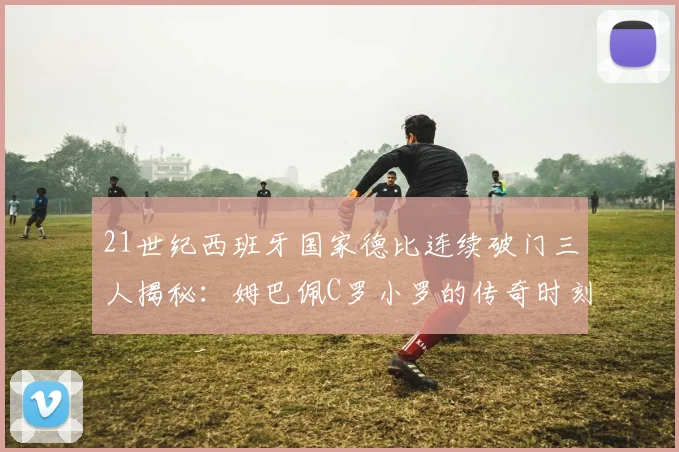 21世纪西班牙国家德比连续破门三人揭秘：姆巴佩C罗小罗的传奇时刻