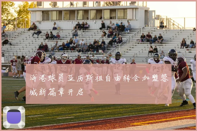 海港球员亚历斯祖自由转会加盟蓉城新篇章开启