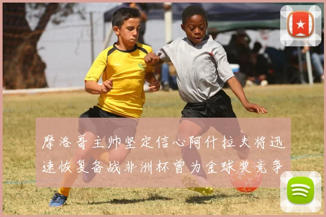 摩洛哥主帅坚定信心阿什拉夫将迅速恢复备战非洲杯曾为金球奖竞争者