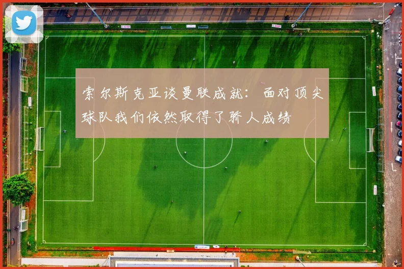 索尔斯克亚谈曼联成就：面对顶尖球队我们依然取得了骄人成绩