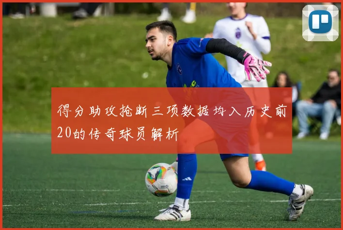得分助攻抢断三项数据均入历史前20的传奇球员解析