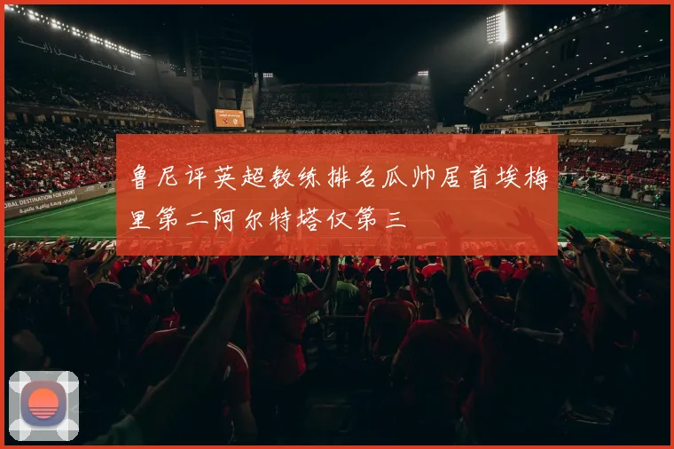 鲁尼评英超教练排名瓜帅居首埃梅里第二阿尔特塔仅第三
