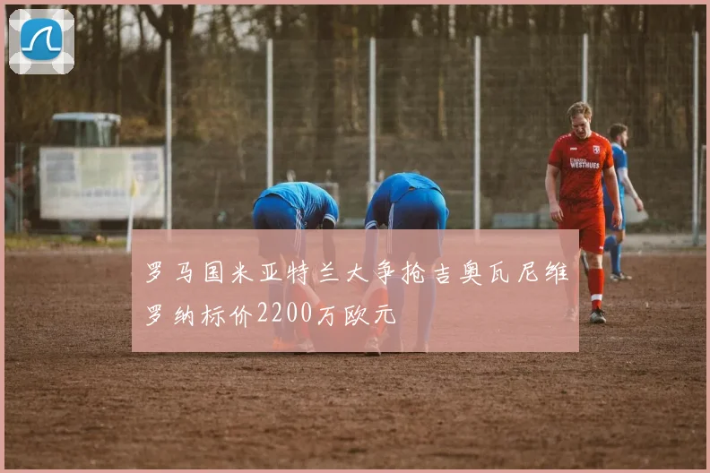 罗马国米亚特兰大争抢吉奥瓦尼维罗纳标价2200万欧元
