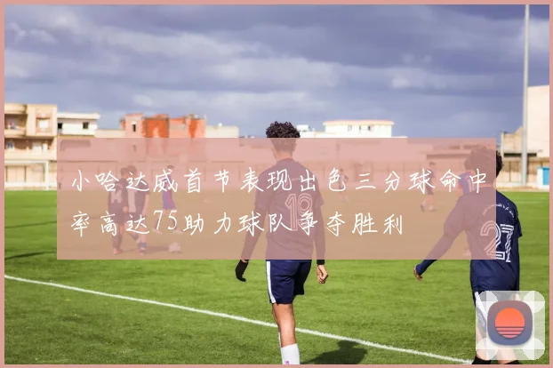 小哈达威首节表现出色三分球命中率高达75助力球队争夺胜利