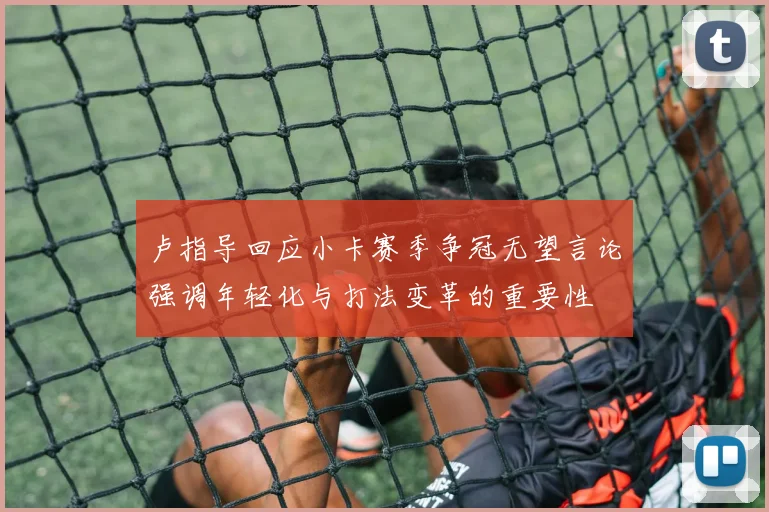 卢指导回应小卡赛季争冠无望言论强调年轻化与打法变革的重要性