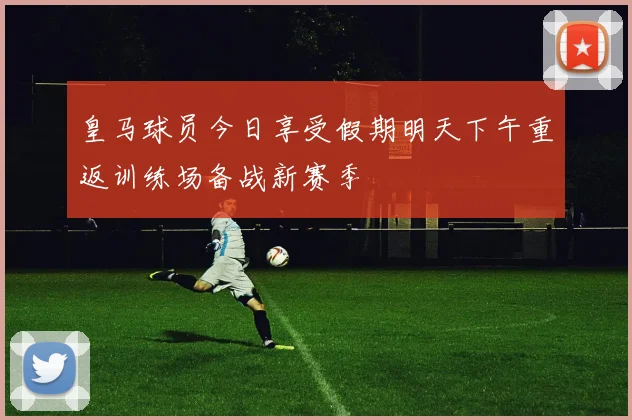 皇马球员今日享受假期明天下午重返训练场备战新赛季