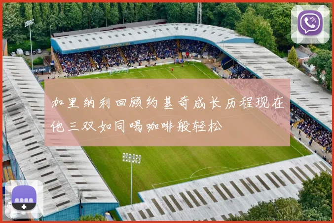 加里纳利回顾约基奇成长历程现在他三双如同喝咖啡般轻松