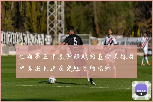 生涯第五季表现超越约基奇美媒称申京成长速度更胜于约老师