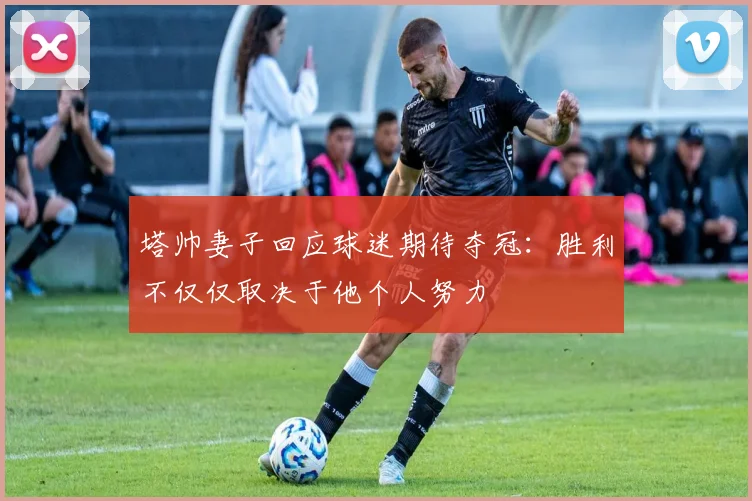 塔帅妻子回应球迷期待夺冠：胜利不仅仅取决于他个人努力