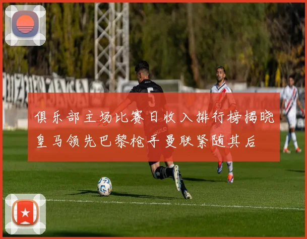 俱乐部主场比赛日收入排行榜揭晓皇马领先巴黎枪手曼联紧随其后
