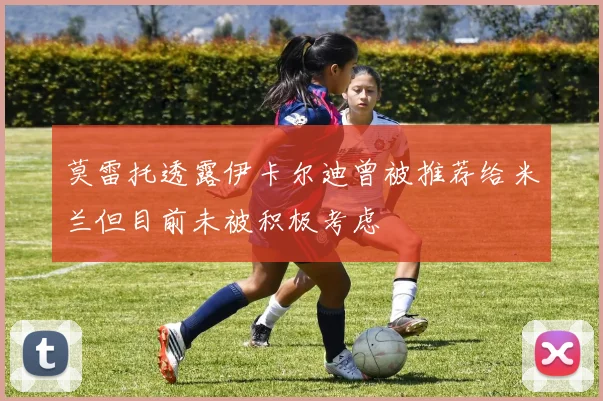 莫雷托透露伊卡尔迪曾被推荐给米兰但目前未被积极考虑
