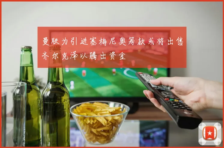 曼联为引进塞梅尼奥筹款或将出售齐尔克泽以腾出资金
