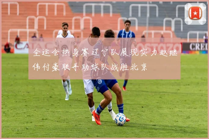 全运会热身赛辽宁队展现实力赵继伟付豪联手助球队战胜北京